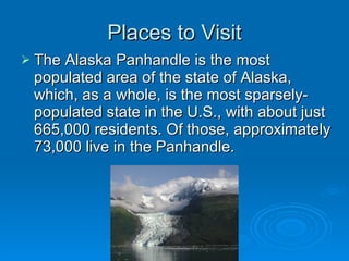 Places to Visit The Alaska Panhandle is the most populated area of the state of Alaska, which, as a whole, is the most sparsely-populated state in the U.S., with about just 665,000 residents. Of those, approximately 73,000 live in the Panhandle. 