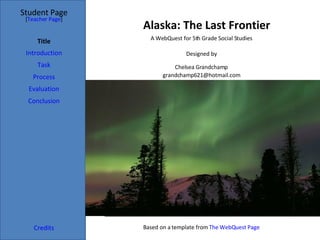 Alaska: The Last Frontier Student Page Title Introduction Task Process Evaluation Conclusion Credits [ Teacher Page ] A WebQuest for 5th Grade Social Studies Designed by Chelsea Grandchamp [email_address] Based on a template from  The  WebQuest  Page 
