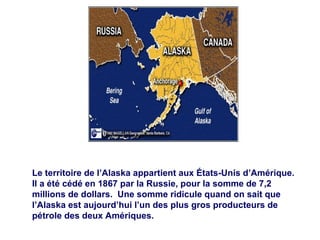 Le territoire de l’Alaska appartient aux États-Unis d’Amérique.  Il a été cédé en 1867 par la Russie, pour la somme de 7,2 millions de dollars.  Une somme ridicule quand on sait que l’Alaska est aujourd’hui l’un des plus gros producteurs de pétrole des deux Amériques. 