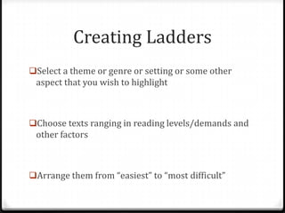Creating Ladders
Select a theme or genre or setting or some other
 aspect that you wish to highlight



Choose texts ranging in reading levels/demands and
 other factors



Arrange them from “easiest” to “most difficult”
 