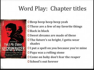 Word Play: Chapter titles

   0 Beep beep beep beep yeah
   0 These are a few of my favorite things
   0 Back in black
   0 Sweet dreams are made of these
   0 The future’s so bright, I gotta wear
     shades
   0 I put a spell on you because you’re mine
   0 Papa was a rolling stone
   0 Come on baby don’t fear the reaper
   0 School’s out forever
 