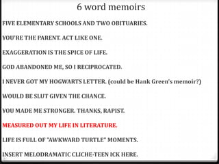6 word memoirs
FIVE ELEMENTARY SCHOOLS AND TWO OBITUARIES.

YOU'RE THE PARENT. ACT LIKE ONE.

EXAGGERATION IS THE SPICE OF LIFE.

GOD ABANDONED ME, SO I RECIPROCATED.

I NEVER GOT MY HOGWARTS LETTER. (could be Hank Green's memoir?)

WOULD BE SLUT GIVEN THE CHANCE.

YOU MADE ME STRONGER. THANKS, RAPIST.

MEASURED OUT MY LIFE IN LITERATURE.

LIFE IS FULL OF "AWKWARD TURTLE" MOMENTS.

INSERT MELODRAMATIC CLICHE-TEEN ICK HERE.
 