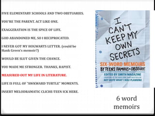 FIVE ELEMENTARY SCHOOLS AND TWO OBITUARIES.

YOU'RE THE PARENT. ACT LIKE ONE.

EXAGGERATION IS THE SPICE OF LIFE.

GOD ABANDONED ME, SO I RECIPROCATED.

I NEVER GOT MY HOGWARTS LETTER. (could be
Hank Green's memoir?)

WOULD BE SLUT GIVEN THE CHANCE.

YOU MADE ME STRONGER. THANKS, RAPIST.

MEASURED OUT MY LIFE IN LITERATURE.

LIFE IS FULL OF "AWKWARD TURTLE" MOMENTS.

INSERT MELODRAMATIC CLICHE-TEEN ICK HERE.

                                              6 word
                                              memoirs
 