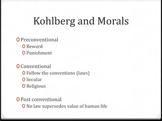 Kohlberg and Morals
0 Preconventional
   0 Reward
   0 Punishment

0 Conventional
   0 Follow the conventions (laws)
   0 Secular
   0 Religious

0 Post conventional
   0 No law supersedes value of human life
 