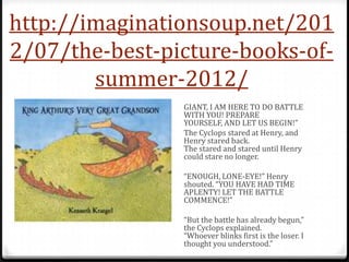 http://imaginationsoup.net/201
2/07/the-best-picture-books-of-
        summer-2012/
                GIANT, I AM HERE TO DO BATTLE
                WITH YOU! PREPARE
                YOURSELF, AND LET US BEGIN!”
                The Cyclops stared at Henry, and
                Henry stared back.
                The stared and stared until Henry
                could stare no longer.

                “ENOUGH, LONE-EYE!” Henry
                shouted. “YOU HAVE HAD TIME
                APLENTY! LET THE BATTLE
                COMMENCE!”

                “But the battle has already begun,”
                the Cyclops explained.
                “Whoever blinks first is the loser. I
                thought you understood.”
 