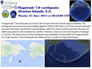 Magnitude 7.9 earthquake 
Aleutian Islands, U.S. 
Monday 23 June 2014 at 20:53:09 UTC 
A magnitude 7.9 earthquake occurred in the remote Aleutian Islands region of Alaska. The 
earthquake occurred at an intermediate depth of 108 km (67 miles). An initial tsunami advisory 
was given but later cancelled for coastal Alaska. After the initial tsunami warning, the town of 
Adak evacuated its 150 residents to a shelter. However, there are no initial reports of damage 
or injuries. The deep nature of the earthquake was probably not favorable for the generation 
of a large tsunami. The earthquake was followed by a number of large aftershocks. 
 