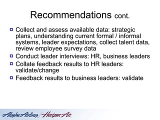 Recommendations  cont. Collect and assess available data: strategic plans, understanding current formal / informal systems, leader expectations, collect talent data, review employee survey data Conduct leader interviews: HR, business leaders Collate feedback results to HR leaders: validate/change Feedback results to business leaders: validate 
