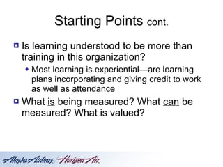 Starting Points  cont. Is learning understood to be more than training in this organization? Most learning is experiential—are learning plans incorporating and giving credit to work as well as attendance What  is  being measured? What  can  be measured? What is valued? 