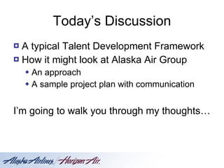 Today’s Discussion A typical Talent Development Framework How it might look at Alaska Air Group An approach  A sample project plan with communication I’m going to walk you through my thoughts … 