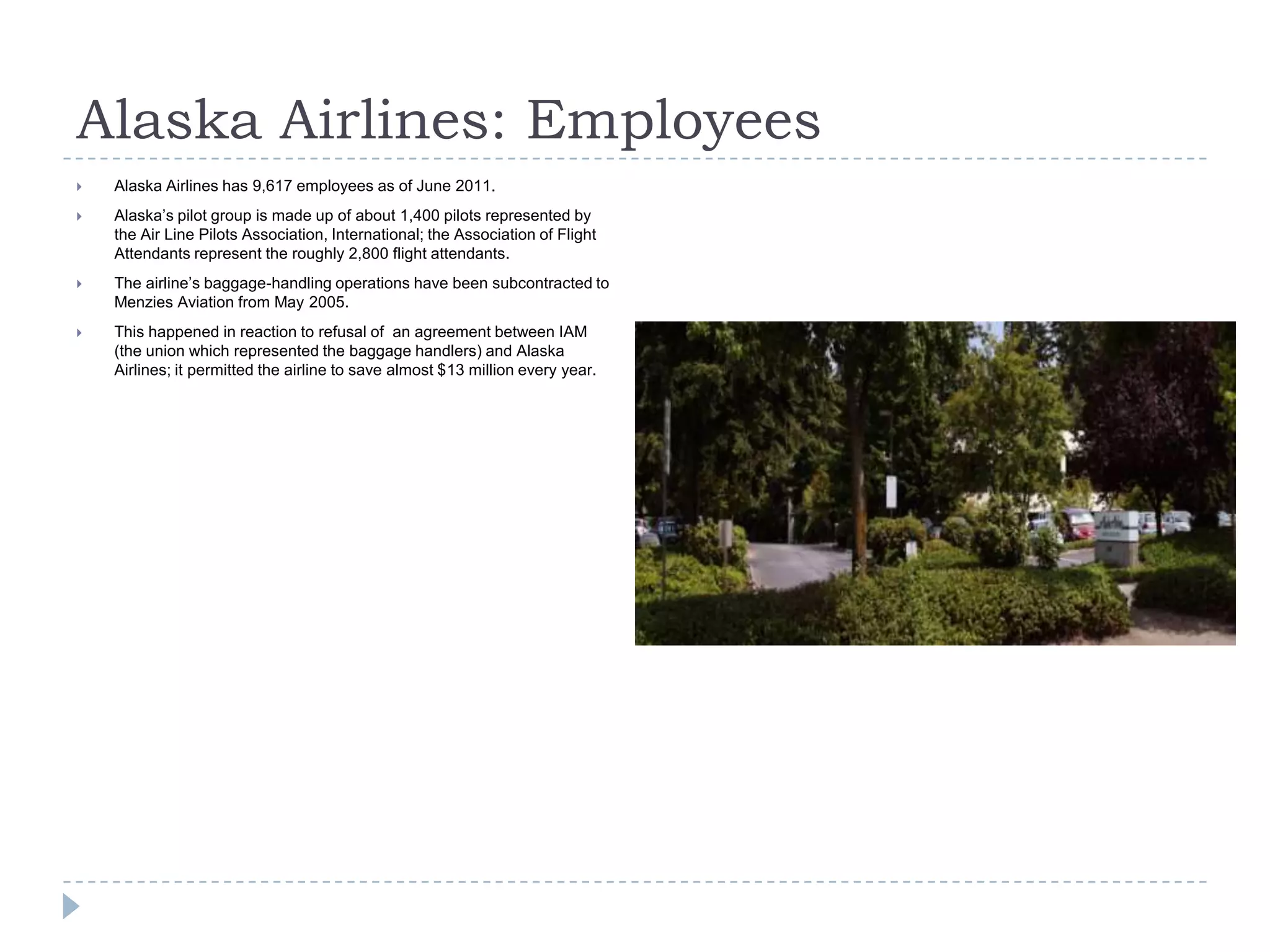 Alaska Airlines: Employees


Alaska Airlines has 9,617 employees as of June 2011.



Alaska’s pilot group is made up of about 1,400 pilots represented by
the Air Line Pilots Association, International; the Association of Flight
Attendants represent the roughly 2,800 flight attendants.



The airline’s baggage-handling operations have been subcontracted to
Menzies Aviation from May 2005.



This happened in reaction to refusal of an agreement between IAM
(the union which represented the baggage handlers) and Alaska
Airlines; it permitted the airline to save almost $13 million every year.

 
