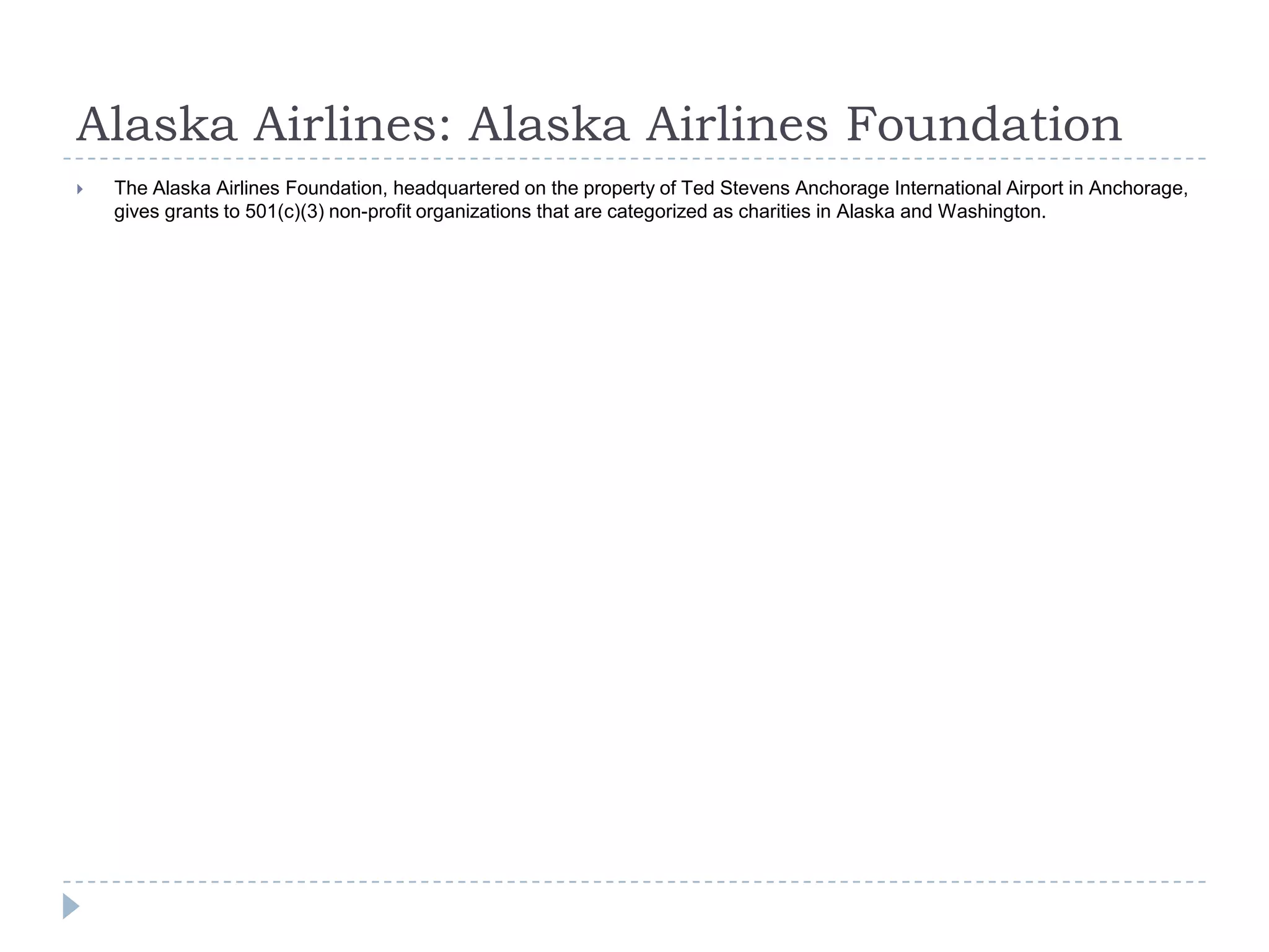 Alaska Airlines: Alaska Airlines Foundation


The Alaska Airlines Foundation, headquartered on the property of Ted Stevens Anchorage International Airport in Anchorage,
gives grants to 501(c)(3) non-profit organizations that are categorized as charities in Alaska and Washington.

 