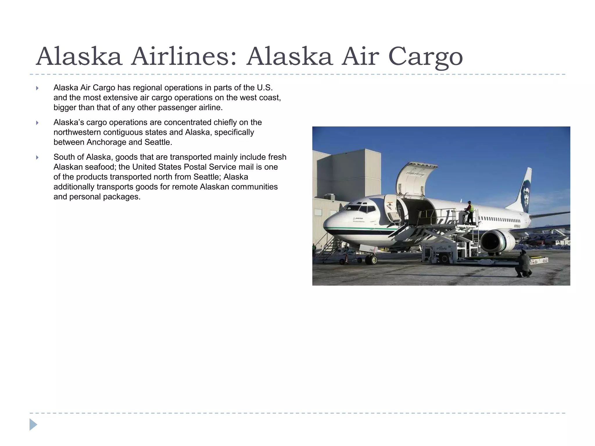 Alaska Airlines: Alaska Air Cargo


Alaska Air Cargo has regional operations in parts of the U.S.
and the most extensive air cargo operations on the west coast,
bigger than that of any other passenger airline.



Alaska’s cargo operations are concentrated chiefly on the
northwestern contiguous states and Alaska, specifically
between Anchorage and Seattle.



South of Alaska, goods that are transported mainly include fresh
Alaskan seafood; the United States Postal Service mail is one
of the products transported north from Seattle; Alaska
additionally transports goods for remote Alaskan communities
and personal packages.

 