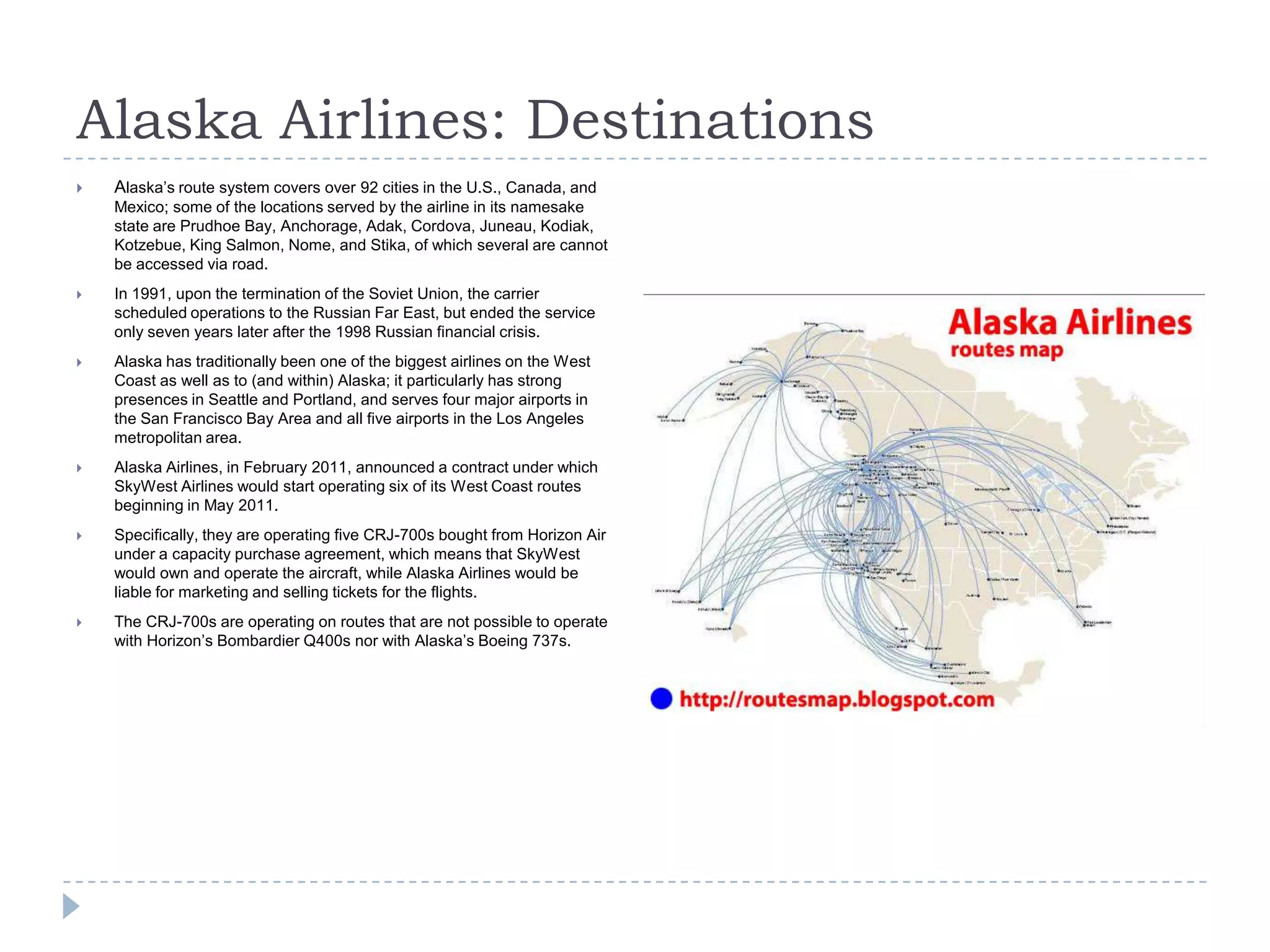 Alaska Airlines: Destinations


Alaska’s route system covers over 92 cities in the U.S., Canada, and
Mexico; some of the locations served by the airline in its namesake
state are Prudhoe Bay, Anchorage, Adak, Cordova, Juneau, Kodiak,
Kotzebue, King Salmon, Nome, and Stika, of which several are cannot
be accessed via road.



In 1991, upon the termination of the Soviet Union, the carrier
scheduled operations to the Russian Far East, but ended the service
only seven years later after the 1998 Russian financial crisis.



Alaska has traditionally been one of the biggest airlines on the West
Coast as well as to (and within) Alaska; it particularly has strong
presences in Seattle and Portland, and serves four major airports in
the San Francisco Bay Area and all five airports in the Los Angeles
metropolitan area.



Alaska Airlines, in February 2011, announced a contract under which
SkyWest Airlines would start operating six of its West Coast routes
beginning in May 2011.



Specifically, they are operating five CRJ-700s bought from Horizon Air
under a capacity purchase agreement, which means that SkyWest
would own and operate the aircraft, while Alaska Airlines would be
liable for marketing and selling tickets for the flights.



The CRJ-700s are operating on routes that are not possible to operate
with Horizon’s Bombardier Q400s nor with Alaska’s Boeing 737s.

 