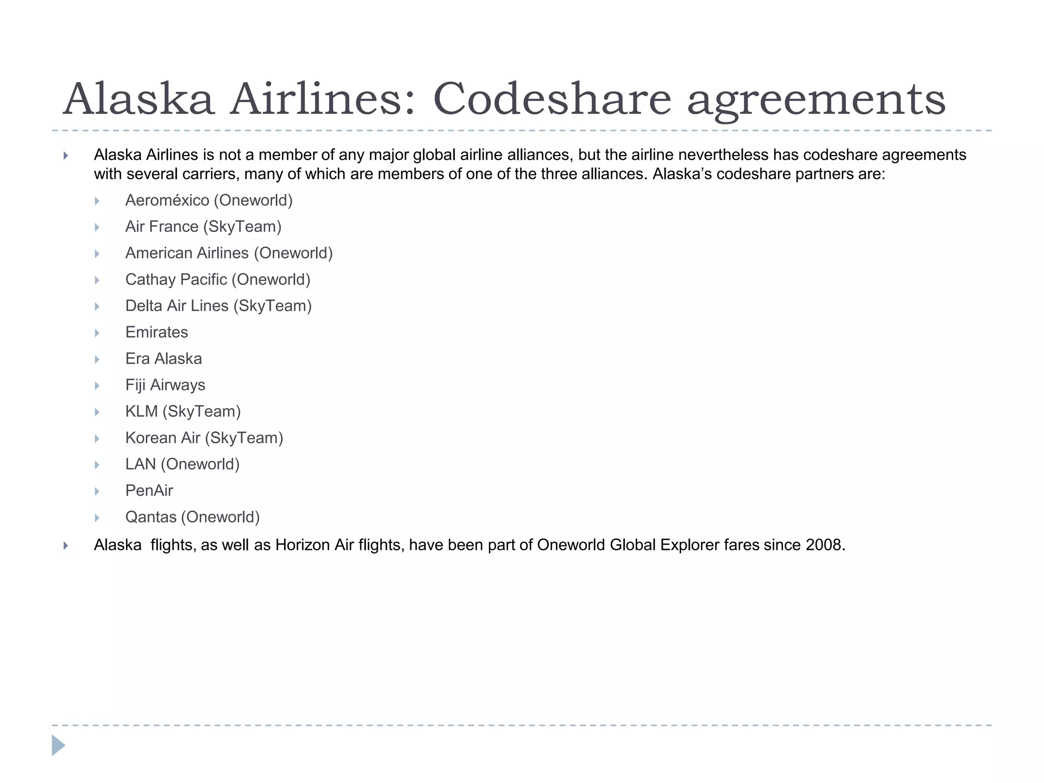 Alaska Airlines: Codeshare agreements


Alaska Airlines is not a member of any major global airline alliances, but the airline nevertheless has codeshare agreements
with several carriers, many of which are members of one of the three alliances. Alaska’s codeshare partners are:



Air France (SkyTeam)



American Airlines (Oneworld)



Cathay Pacific (Oneworld)



Delta Air Lines (SkyTeam)



Emirates



Era Alaska



Fiji Airways



KLM (SkyTeam)



Korean Air (SkyTeam)



LAN (Oneworld)



PenAir




Aeroméxico (Oneworld)

Qantas (Oneworld)

Alaska flights, as well as Horizon Air flights, have been part of Oneworld Global Explorer fares since 2008.

 