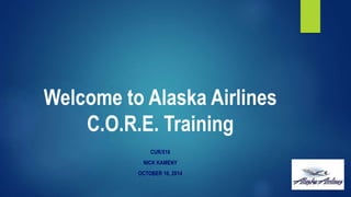 Welcome to Alaska Airlines 
C.O.R.E. Training 
CUR/516 
NICK KAMENY 
OCTOBER 16, 2014 
 