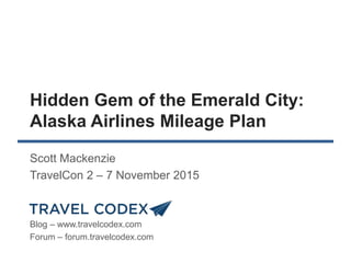 Hidden Gem of the Emerald City:
Alaska Airlines Mileage Plan
Scott Mackenzie
TravelCon 2 – 7 November 2015
Blog – www.travelcodex.com
Forum – forum.travelcodex.com
 