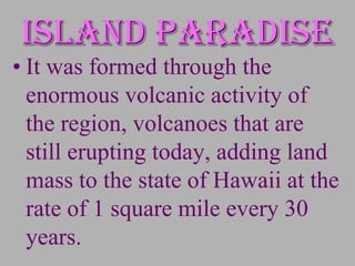 Island paradise
• It was formed through the
  enormous volcanic activity of
  the region, volcanoes that are
  still erupting today, adding land
  mass to the state of Hawaii at the
  rate of 1 square mile every 30
  years.
 