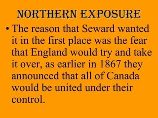Northern exposure
• The reason that Seward wanted
  it in the first place was the fear
  that England would try and take
  it over, as earlier in 1867 they
  announced that all of Canada
  would be united under their
  control.
 