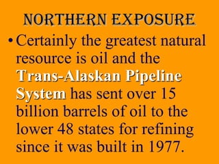 Northern exposure
• Certainly the greatest natural
  resource is oil and the
  Trans-Alaskan Pipeline
  System has sent over 15
  billion barrels of oil to the
  lower 48 states for refining
  since it was built in 1977.
 