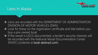 Liens In Alaska
 Liens are recorded with the DEPARTMENT OF ADMINISTRATION
DIVISION OF MOTOR VEHICLES (DMV)
 Look for these on the registration certificate and title before you
buy a pre-owned boat
 If the vessel is USCG documented, a lender’s security interests will
be recorded with the National Vessel Documentation Center
(NVDC) (ordered at boat-abstract.com)
 