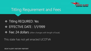 Titling Requirement and Fees
BOAT ALERT HISTORY REPORT
 Titling REQUIRED: Yes
 EFFECTIVE DATE : 1/1/1999
 Fee: 24 dollars (often changes with length of boat)
This state has not yet enacted UCOTVA
 