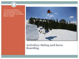 Activities: Skiing and Snow Boarding  You can go skiing or snowboarding in many places through out Alaska  like in Valdez. 
