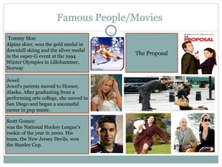 Famous People/Movies  The Proposal Tommy Moe: Alpine skier, won the gold medal in downhill skiing and the silver medal in the super-G event at the 1994 Winter Olympics in Lillehammer, Norway Jewel: Jewel's parents moved to Homer, Alaska, After graduating from a performing arts college, she moved to San Diego and began a successful career in pop music. Scott Gomez: was the National Hockey League's rookie of the year in 2000. His team, the New Jersey Devils, won the Stanley Cup.  