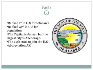 Facts Ranked 1 st  in U.S for total area  Ranked 47 th  in U.S for population The Capital is Juneau but the largest city is Anchorage. The 49th state to join the U.S Abbreviation AK 