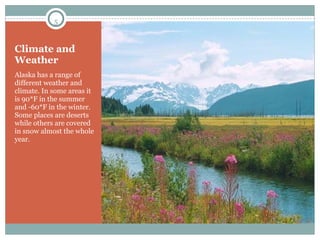 Climate and Weather Alaska has a range of different weather and climate. In some areas it is 90*F in the summer and -60*F in the winter. Some places are deserts while others are covered in snow almost the whole year. 