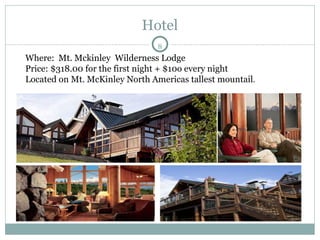 Hotel  Where:  Mt. Mckinley  Wilderness Lodge Price: $318.00 for the first night + $10o every night Located on Mt. McKinley North Americas tallest mountail .  