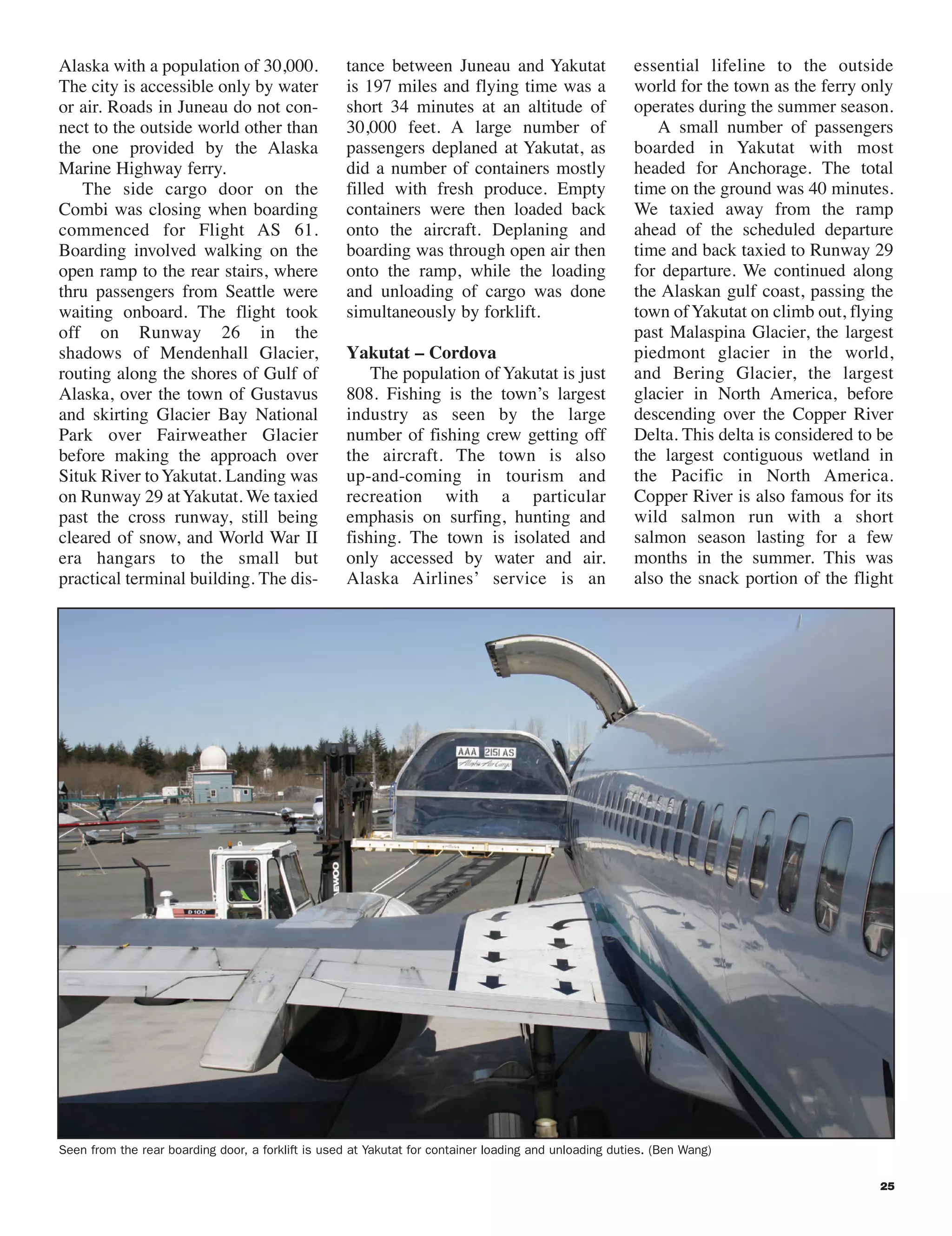 Seen from the rear boarding door, a forklift is used at Yakutat for container loading and unloading duties. (Ben Wang)
Alaska with a population of 30,000.
The city is accessible only by water
or air. Roads in Juneau do not con-
nect to the outside world other than
the one provided by the Alaska
Marine Highway ferry.
The side cargo door on the
Combi was closing when boarding
commenced for Flight AS 61.
Boarding involved walking on the
open ramp to the rear stairs, where
thru passengers from Seattle were
waiting onboard. The flight took
off on Runway 26 in the
shadows of Mendenhall Glacier,
routing along the shores of Gulf of
Alaska, over the town of Gustavus
and skirting Glacier Bay National
Park over Fairweather Glacier
before making the approach over
Situk River toYakutat. Landing was
on Runway 29 atYakutat. We taxied
past the cross runway, still being
cleared of snow, and World War II
era hangars to the small but
practical terminal building. The dis-
tance between Juneau and Yakutat
is 197 miles and flying time was a
short 34 minutes at an altitude of
30,000 feet. A large number of
passengers deplaned at Yakutat, as
did a number of containers mostly
filled with fresh produce. Empty
containers were then loaded back
onto the aircraft. Deplaning and
boarding was through open air then
onto the ramp, while the loading
and unloading of cargo was done
simultaneously by forklift.
Yakutat – Cordova
The population of Yakutat is just
808. Fishing is the town’s largest
industry as seen by the large
number of fishing crew getting off
the aircraft. The town is also
up-and-coming in tourism and
recreation with a particular
emphasis on surfing, hunting and
fishing. The town is isolated and
only accessed by water and air.
Alaska Airlines’ service is an
essential lifeline to the outside
world for the town as the ferry only
operates during the summer season.
A small number of passengers
boarded in Yakutat with most
headed for Anchorage. The total
time on the ground was 40 minutes.
We taxied away from the ramp
ahead of the scheduled departure
time and back taxied to Runway 29
for departure. We continued along
the Alaskan gulf coast, passing the
town ofYakutat on climb out, flying
past Malaspina Glacier, the largest
piedmont glacier in the world,
and Bering Glacier, the largest
glacier in North America, before
descending over the Copper River
Delta. This delta is considered to be
the largest contiguous wetland in
the Pacific in North America.
Copper River is also famous for its
wild salmon run with a short
salmon season lasting for a few
months in the summer. This was
also the snack portion of the flight
25
22-26 Alaska_120 9/24/09 7:49 PM Page 25
 