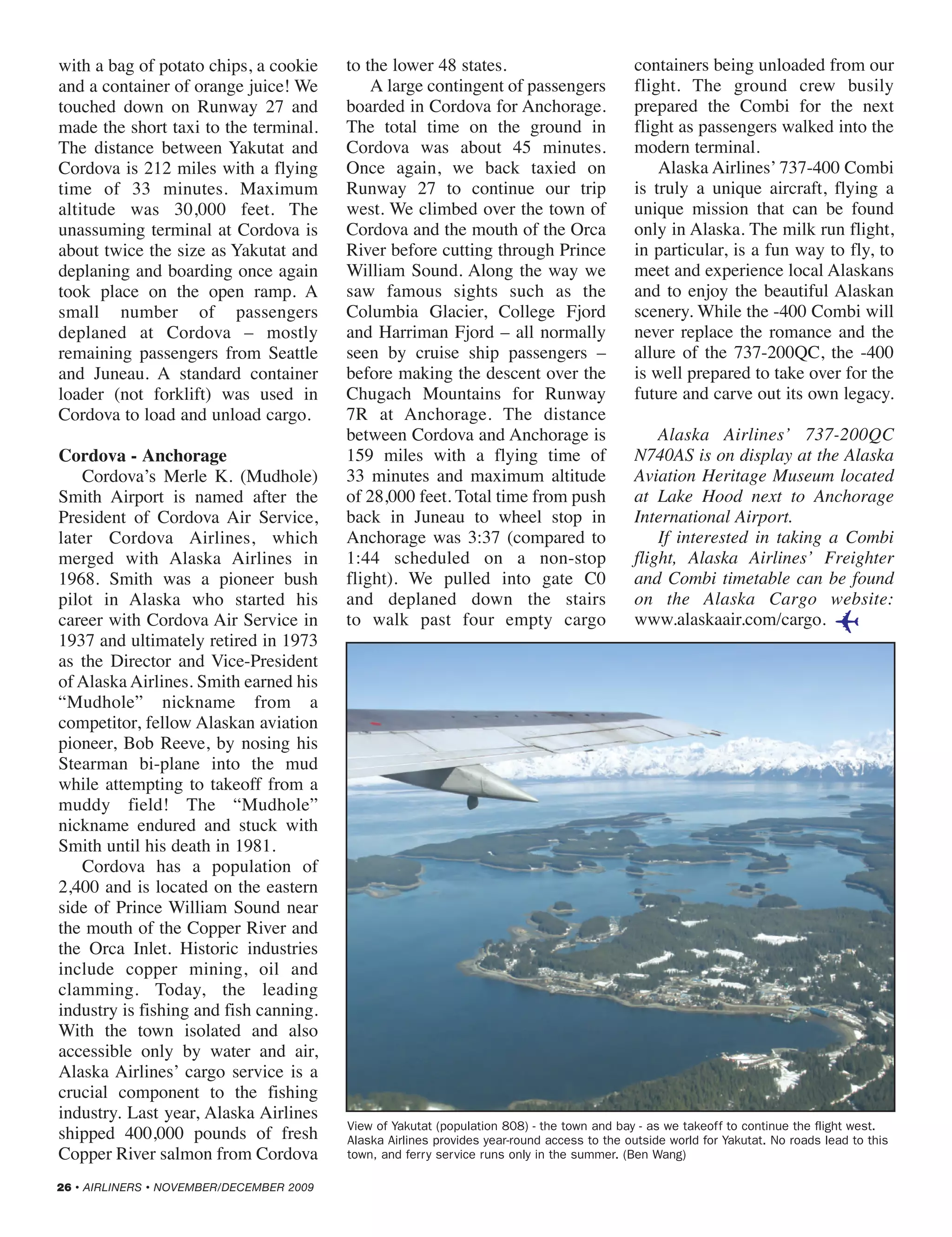 with a bag of potato chips, a cookie
and a container of orange juice! We
touched down on Runway 27 and
made the short taxi to the terminal.
The distance between Yakutat and
Cordova is 212 miles with a flying
time of 33 minutes. Maximum
altitude was 30,000 feet. The
unassuming terminal at Cordova is
about twice the size as Yakutat and
deplaning and boarding once again
took place on the open ramp. A
small number of passengers
deplaned at Cordova – mostly
remaining passengers from Seattle
and Juneau. A standard container
loader (not forklift) was used in
Cordova to load and unload cargo.
Cordova - Anchorage
Cordova’s Merle K. (Mudhole)
Smith Airport is named after the
President of Cordova Air Service,
later Cordova Airlines, which
merged with Alaska Airlines in
1968. Smith was a pioneer bush
pilot in Alaska who started his
career with Cordova Air Service in
1937 and ultimately retired in 1973
as the Director and Vice-President
of Alaska Airlines. Smith earned his
“Mudhole” nickname from a
competitor, fellow Alaskan aviation
pioneer, Bob Reeve, by nosing his
Stearman bi-plane into the mud
while attempting to takeoff from a
muddy field! The “Mudhole”
nickname endured and stuck with
Smith until his death in 1981.
Cordova has a population of
2,400 and is located on the eastern
side of Prince William Sound near
the mouth of the Copper River and
the Orca Inlet. Historic industries
include copper mining, oil and
clamming. Today, the leading
industry is fishing and fish canning.
With the town isolated and also
accessible only by water and air,
Alaska Airlines’ cargo service is a
crucial component to the fishing
industry. Last year, Alaska Airlines
shipped 400,000 pounds of fresh
Copper River salmon from Cordova
to the lower 48 states.
A large contingent of passengers
boarded in Cordova for Anchorage.
The total time on the ground in
Cordova was about 45 minutes.
Once again, we back taxied on
Runway 27 to continue our trip
west. We climbed over the town of
Cordova and the mouth of the Orca
River before cutting through Prince
William Sound. Along the way we
saw famous sights such as the
Columbia Glacier, College Fjord
and Harriman Fjord – all normally
seen by cruise ship passengers –
before making the descent over the
Chugach Mountains for Runway
7R at Anchorage. The distance
between Cordova and Anchorage is
159 miles with a flying time of
33 minutes and maximum altitude
of 28,000 feet. Total time from push
back in Juneau to wheel stop in
Anchorage was 3:37 (compared to
1:44 scheduled on a non-stop
flight). We pulled into gate C0
and deplaned down the stairs
to walk past four empty cargo
containers being unloaded from our
flight. The ground crew busily
prepared the Combi for the next
flight as passengers walked into the
modern terminal.
Alaska Airlines’ 737-400 Combi
is truly a unique aircraft, flying a
unique mission that can be found
only in Alaska. The milk run flight,
in particular, is a fun way to fly, to
meet and experience local Alaskans
and to enjoy the beautiful Alaskan
scenery. While the -400 Combi will
never replace the romance and the
allure of the 737-200QC, the -400
is well prepared to take over for the
future and carve out its own legacy.
Alaska Airlines’ 737-200QC
N740AS is on display at the Alaska
Aviation Heritage Museum located
at Lake Hood next to Anchorage
International Airport.
If interested in taking a Combi
flight, Alaska Airlines’ Freighter
and Combi timetable can be found
on the Alaska Cargo website:
www.alaskaair.com/cargo.
26 • AIRLINERS • NOVEMBER/DECEMBER 2009
View of Yakutat (population 808) - the town and bay - as we takeoff to continue the flight west.
Alaska Airlines provides year-round access to the outside world for Yakutat. No roads lead to this
town, and ferry service runs only in the summer. (Ben Wang)
✈
22-26 Alaska_120 9/17/09 2:55 PM Page 26
 