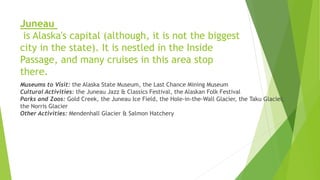 Juneau
is Alaska's capital (although, it is not the biggest
city in the state). It is nestled in the Inside
Passage, and many cruises in this area stop
there.
Museums to Visit: the Alaska State Museum, the Last Chance Mining Museum
Cultural Activities: the Juneau Jazz & Classics Festival, the Alaskan Folk Festival
Parks and Zoos: Gold Creek, the Juneau Ice Field, the Hole-in-the-Wall Glacier, the Taku Glacier,
the Norris Glacier
Other Activities: Mendenhall Glacier & Salmon Hatchery
 
