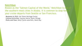 Ketchikan
Known as the "Salmon Capital of the World," Ketchikan is one of
the southern-most cities in Alaska. It is common to stop here if
your cruise departs from Seattle or San Francisco.
Museums to Visit: the Totem Heritage Center
Cultural Activities: Saxman Native Totem Villiage
Parks and Zoos: Misty Fjords waterfalls, Neets Bay
 