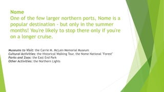 Nome
One of the few larger northern ports, Nome is a
popular destination - but only in the summer
months! You're likely to stop there only if you're
on a longer cruise.
Museums to Visit: the Carrie M. McLain Memorial Museum
Cultural Activities: the Historical Walking Tour, the Nome National "Forest"
Parks and Zoos: the East End Park
Other Activities: the Northern Lights
 
