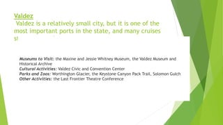 Valdez
Valdez is a relatively small city, but it is one of the
most important ports in the state, and many cruises
start or stop there.
Museums to Visit: the Maxine and Jessie Whitney Museum, the Valdez Museum and
Historical Archive
Cultural Activities: Valdez Civic and Convention Center
Parks and Zoos: Worthington Glacier, the Keystone Canyon Pack Trail, Solomon Gulch
Other Activities: the Last Frontier Theatre Conference
 