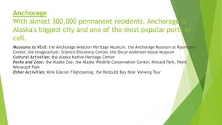 Anchorage
With almost 300,000 permanent residents. Anchorage is
Alaska's biggest city and one of the most popular ports of
call.
Museums to Visit: the Anchorage Aviation Heritage Museum, the Anchorage Museum at Rasmuson
Center, the Imaginarium: Science Discovery Center, the Oscar Anderson house Museum
Cultural Activities: the Alaska Native Heritage Center
Parks and Zoos: the Alaska Zoo, the Alaska Wildlife Conservation Center, Kincaid Park, Point
Woronzof Park
Other Activities: Knik Glacier Flightseeing, the Redoubt Bay Bear Viewing Tour
 