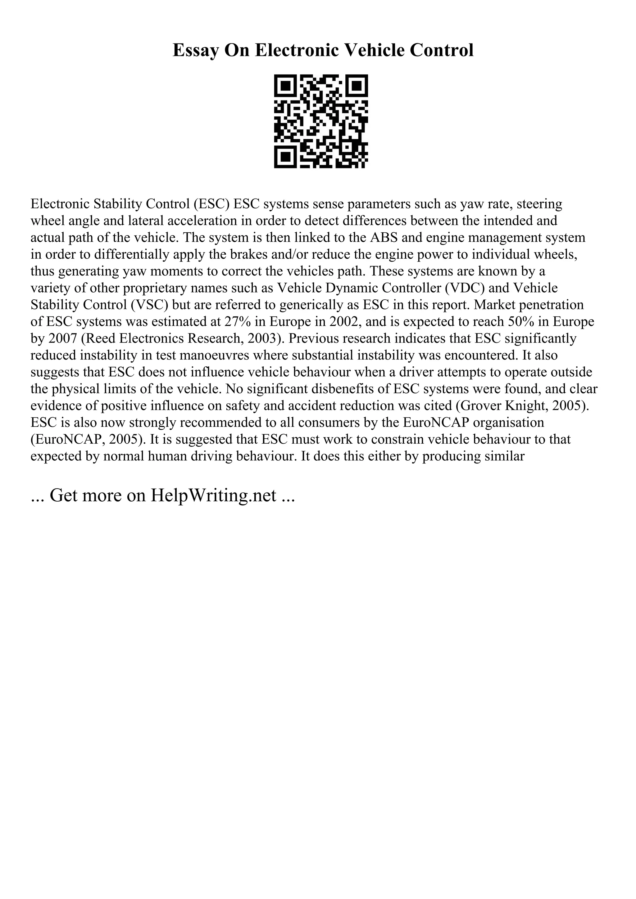Essay On Electronic Vehicle Control
Electronic Stability Control (ESC) ESC systems sense parameters such as yaw rate, steering
wheel angle and lateral acceleration in order to detect differences between the intended and
actual path of the vehicle. The system is then linked to the ABS and engine management system
in order to differentially apply the brakes and/or reduce the engine power to individual wheels,
thus generating yaw moments to correct the vehicles path. These systems are known by a
variety of other proprietary names such as Vehicle Dynamic Controller (VDC) and Vehicle
Stability Control (VSC) but are referred to generically as ESC in this report. Market penetration
of ESC systems was estimated at 27% in Europe in 2002, and is expected to reach 50% in Europe
by 2007 (Reed Electronics Research, 2003). Previous research indicates that ESC significantly
reduced instability in test manoeuvres where substantial instability was encountered. It also
suggests that ESC does not influence vehicle behaviour when a driver attempts to operate outside
the physical limits of the vehicle. No significant disbenefits of ESC systems were found, and clear
evidence of positive influence on safety and accident reduction was cited (Grover Knight, 2005).
ESC is also now strongly recommended to all consumers by the EuroNCAP organisation
(EuroNCAP, 2005). It is suggested that ESC must work to constrain vehicle behaviour to that
expected by normal human driving behaviour. It does this either by producing similar
... Get more on HelpWriting.net ...
 