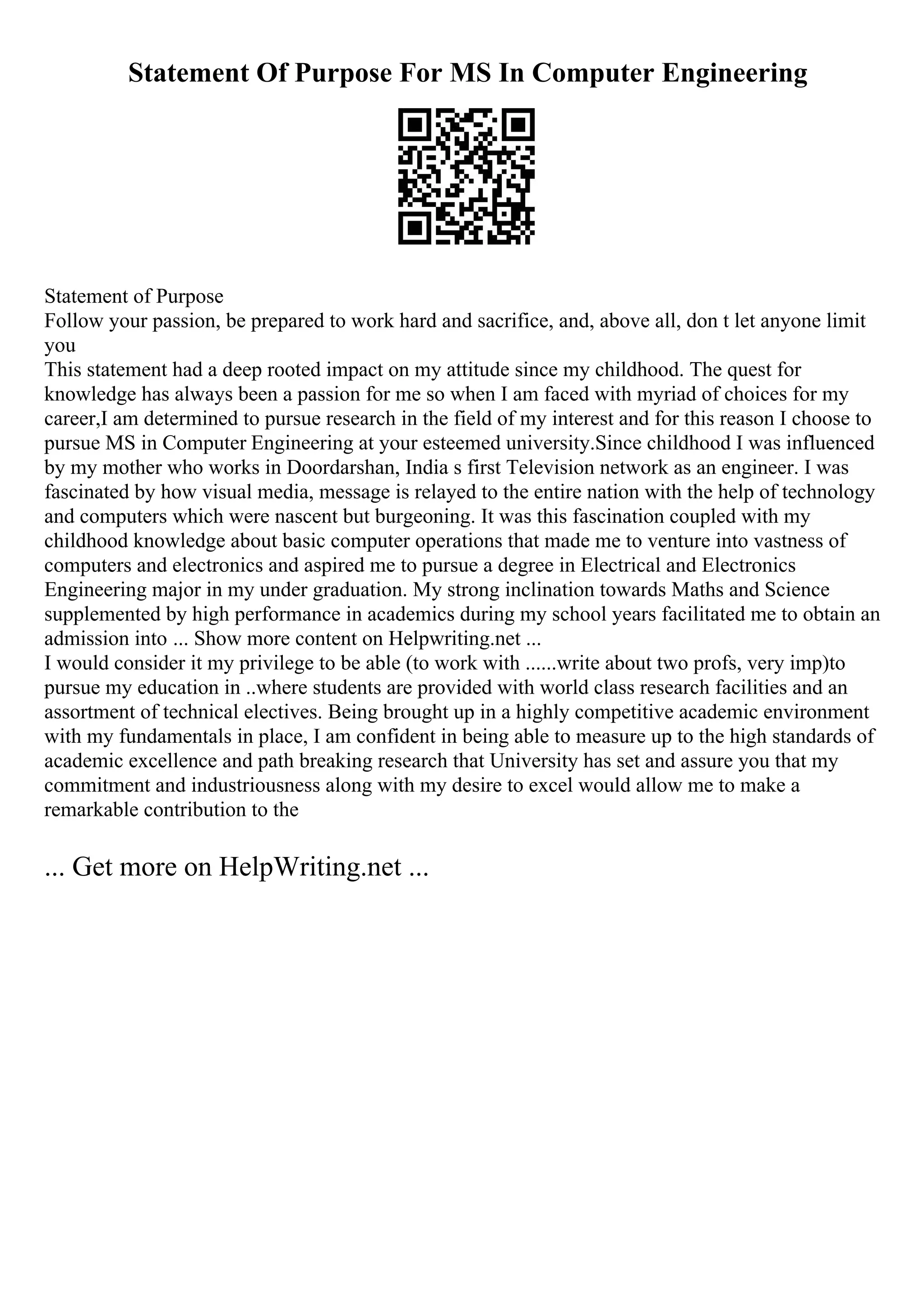 Statement Of Purpose For MS In Computer Engineering
Statement of Purpose
Follow your passion, be prepared to work hard and sacrifice, and, above all, don t let anyone limit
you
This statement had a deep rooted impact on my attitude since my childhood. The quest for
knowledge has always been a passion for me so when I am faced with myriad of choices for my
career,I am determined to pursue research in the field of my interest and for this reason I choose to
pursue MS in Computer Engineering at your esteemed university.Since childhood I was influenced
by my mother who works in Doordarshan, India s first Television network as an engineer. I was
fascinated by how visual media, message is relayed to the entire nation with the help of technology
and computers which were nascent but burgeoning. It was this fascination coupled with my
childhood knowledge about basic computer operations that made me to venture into vastness of
computers and electronics and aspired me to pursue a degree in Electrical and Electronics
Engineering major in my under graduation. My strong inclination towards Maths and Science
supplemented by high performance in academics during my school years facilitated me to obtain an
admission into ... Show more content on Helpwriting.net ...
I would consider it my privilege to be able (to work with ......write about two profs, very imp)to
pursue my education in ..where students are provided with world class research facilities and an
assortment of technical electives. Being brought up in a highly competitive academic environment
with my fundamentals in place, I am confident in being able to measure up to the high standards of
academic excellence and path breaking research that University has set and assure you that my
commitment and industriousness along with my desire to excel would allow me to make a
remarkable contribution to the
... Get more on HelpWriting.net ...
 