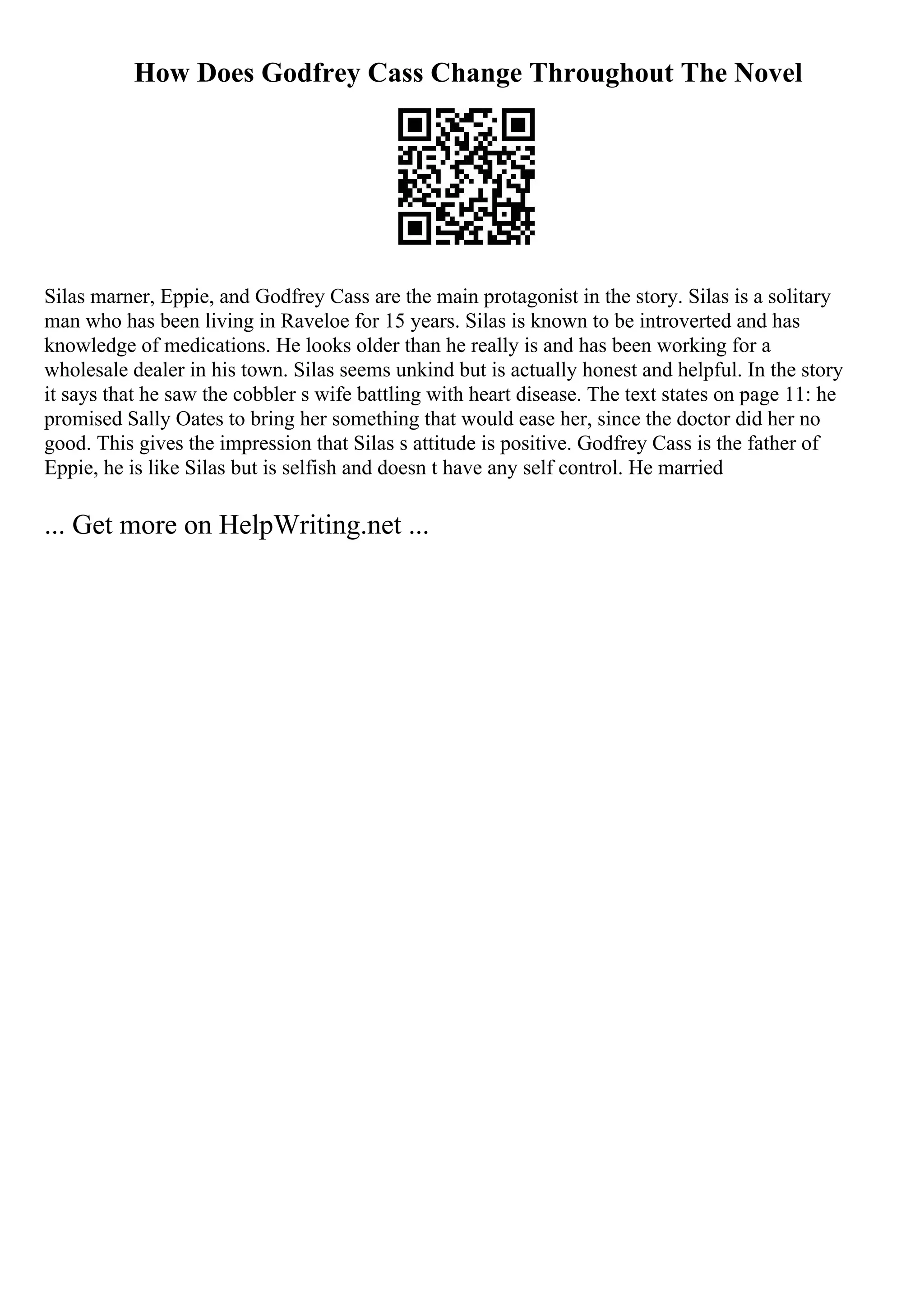 How Does Godfrey Cass Change Throughout The Novel
Silas marner, Eppie, and Godfrey Cass are the main protagonist in the story. Silas is a solitary
man who has been living in Raveloe for 15 years. Silas is known to be introverted and has
knowledge of medications. He looks older than he really is and has been working for a
wholesale dealer in his town. Silas seems unkind but is actually honest and helpful. In the story
it says that he saw the cobbler s wife battling with heart disease. The text states on page 11: he
promised Sally Oates to bring her something that would ease her, since the doctor did her no
good. This gives the impression that Silas s attitude is positive. Godfrey Cass is the father of
Eppie, he is like Silas but is selfish and doesn t have any self control. He married
... Get more on HelpWriting.net ...
 