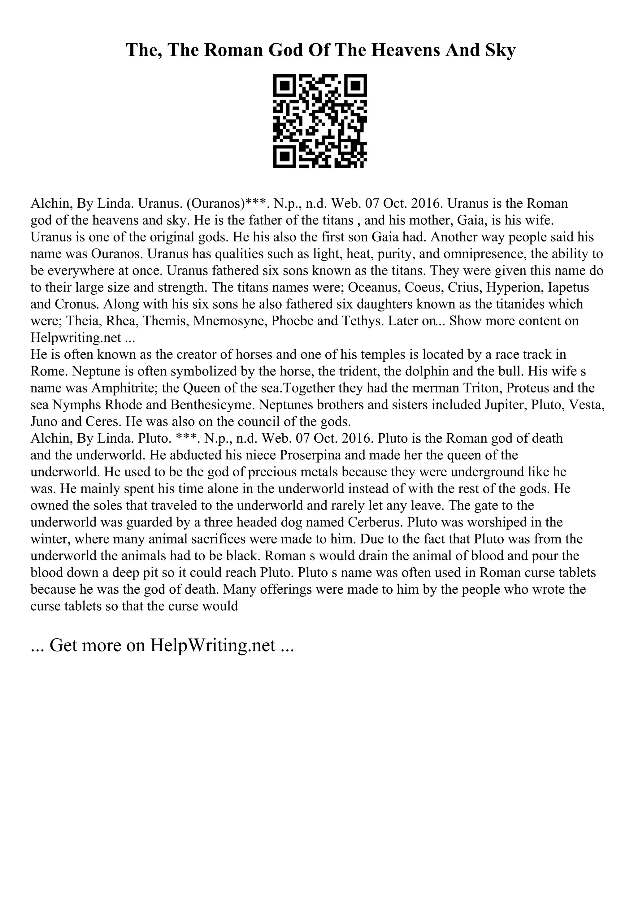 The, The Roman God Of The Heavens And Sky
Alchin, By Linda. Uranus. (Ouranos)***. N.p., n.d. Web. 07 Oct. 2016. Uranus is the Roman
god of the heavens and sky. He is the father of the titans , and his mother, Gaia, is his wife.
Uranus is one of the original gods. He his also the first son Gaia had. Another way people said his
name was Ouranos. Uranus has qualities such as light, heat, purity, and omnipresence, the ability to
be everywhere at once. Uranus fathered six sons known as the titans. They were given this name do
to their large size and strength. The titans names were; Oceanus, Coeus, Crius, Hyperion, Iapetus
and Cronus. Along with his six sons he also fathered six daughters known as the titanides which
were; Theia, Rhea, Themis, Mnemosyne, Phoebe and Tethys. Later on... Show more content on
Helpwriting.net ...
He is often known as the creator of horses and one of his temples is located by a race track in
Rome. Neptune is often symbolized by the horse, the trident, the dolphin and the bull. His wife s
name was Amphitrite; the Queen of the sea.Together they had the merman Triton, Proteus and the
sea Nymphs Rhode and Benthesicyme. Neptunes brothers and sisters included Jupiter, Pluto, Vesta,
Juno and Ceres. He was also on the council of the gods.
Alchin, By Linda. Pluto. ***. N.p., n.d. Web. 07 Oct. 2016. Pluto is the Roman god of death
and the underworld. He abducted his niece Proserpina and made her the queen of the
underworld. He used to be the god of precious metals because they were underground like he
was. He mainly spent his time alone in the underworld instead of with the rest of the gods. He
owned the soles that traveled to the underworld and rarely let any leave. The gate to the
underworld was guarded by a three headed dog named Cerberus. Pluto was worshiped in the
winter, where many animal sacrifices were made to him. Due to the fact that Pluto was from the
underworld the animals had to be black. Roman s would drain the animal of blood and pour the
blood down a deep pit so it could reach Pluto. Pluto s name was often used in Roman curse tablets
because he was the god of death. Many offerings were made to him by the people who wrote the
curse tablets so that the curse would
... Get more on HelpWriting.net ...
 