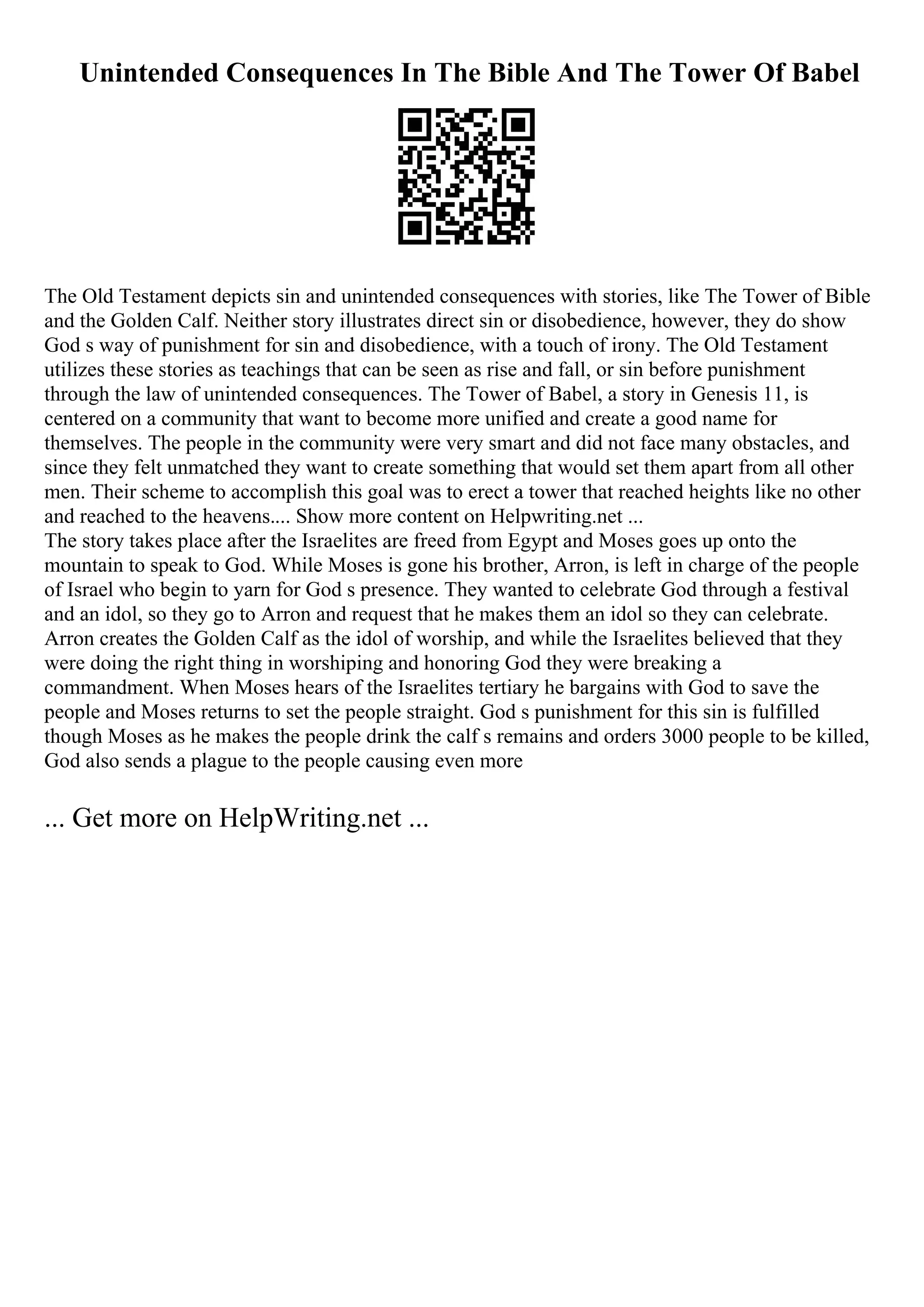 Unintended Consequences In The Bible And The Tower Of Babel
The Old Testament depicts sin and unintended consequences with stories, like The Tower of Bible
and the Golden Calf. Neither story illustrates direct sin or disobedience, however, they do show
God s way of punishment for sin and disobedience, with a touch of irony. The Old Testament
utilizes these stories as teachings that can be seen as rise and fall, or sin before punishment
through the law of unintended consequences. The Tower of Babel, a story in Genesis 11, is
centered on a community that want to become more unified and create a good name for
themselves. The people in the community were very smart and did not face many obstacles, and
since they felt unmatched they want to create something that would set them apart from all other
men. Their scheme to accomplish this goal was to erect a tower that reached heights like no other
and reached to the heavens.... Show more content on Helpwriting.net ...
The story takes place after the Israelites are freed from Egypt and Moses goes up onto the
mountain to speak to God. While Moses is gone his brother, Arron, is left in charge of the people
of Israel who begin to yarn for God s presence. They wanted to celebrate God through a festival
and an idol, so they go to Arron and request that he makes them an idol so they can celebrate.
Arron creates the Golden Calf as the idol of worship, and while the Israelites believed that they
were doing the right thing in worshiping and honoring God they were breaking a
commandment. When Moses hears of the Israelites tertiary he bargains with God to save the
people and Moses returns to set the people straight. God s punishment for this sin is fulfilled
though Moses as he makes the people drink the calf s remains and orders 3000 people to be killed,
God also sends a plague to the people causing even more
... Get more on HelpWriting.net ...
 