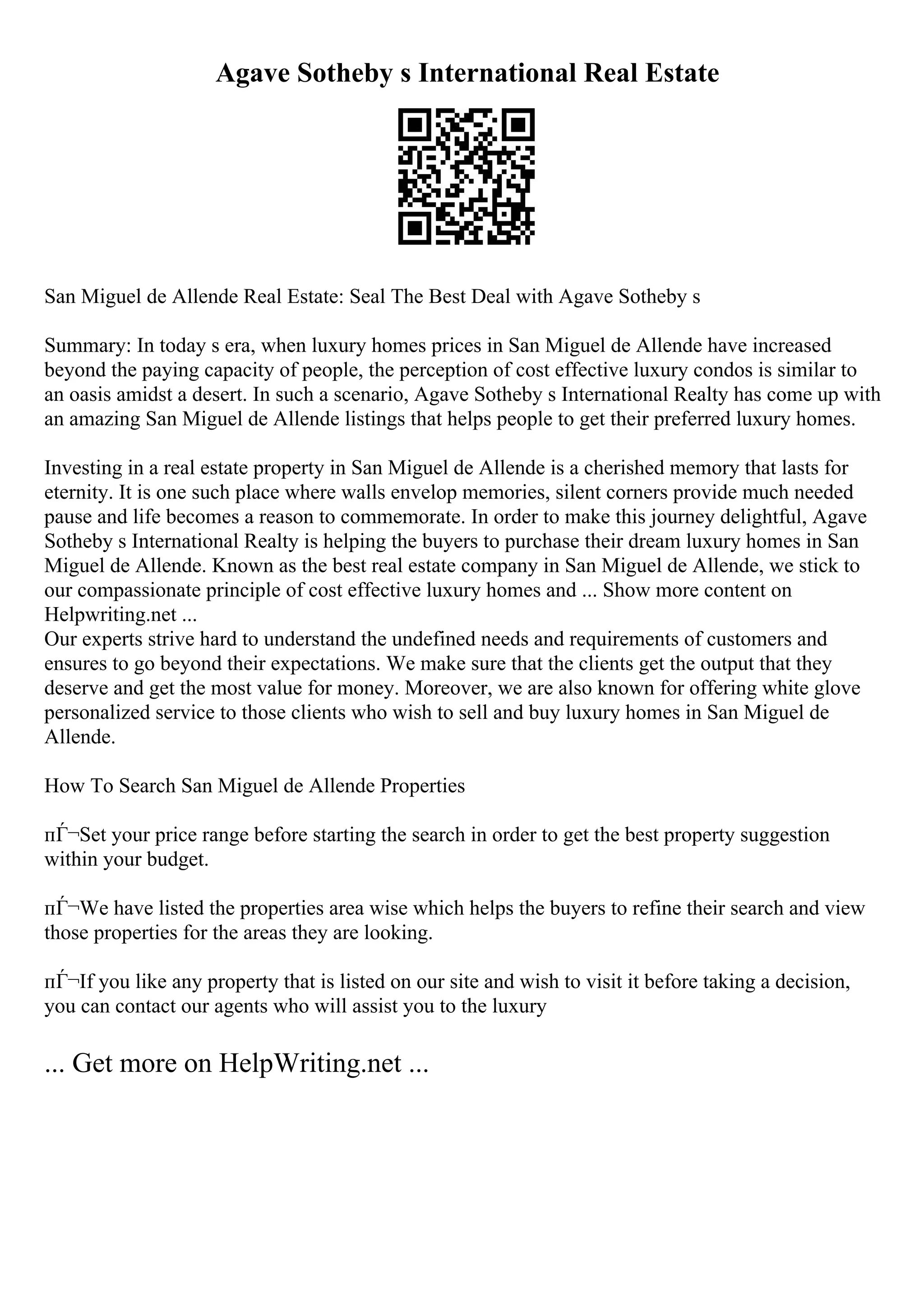 Agave Sotheby s International Real Estate
San Miguel de Allende Real Estate: Seal The Best Deal with Agave Sotheby s
Summary: In today s era, when luxury homes prices in San Miguel de Allende have increased
beyond the paying capacity of people, the perception of cost effective luxury condos is similar to
an oasis amidst a desert. In such a scenario, Agave Sotheby s International Realty has come up with
an amazing San Miguel de Allende listings that helps people to get their preferred luxury homes.
Investing in a real estate property in San Miguel de Allende is a cherished memory that lasts for
eternity. It is one such place where walls envelop memories, silent corners provide much needed
pause and life becomes a reason to commemorate. In order to make this journey delightful, Agave
Sotheby s International Realty is helping the buyers to purchase their dream luxury homes in San
Miguel de Allende. Known as the best real estate company in San Miguel de Allende, we stick to
our compassionate principle of cost effective luxury homes and ... Show more content on
Helpwriting.net ...
Our experts strive hard to understand the undefined needs and requirements of customers and
ensures to go beyond their expectations. We make sure that the clients get the output that they
deserve and get the most value for money. Moreover, we are also known for offering white glove
personalized service to those clients who wish to sell and buy luxury homes in San Miguel de
Allende.
How To Search San Miguel de Allende Properties
пЃ¬Set your price range before starting the search in order to get the best property suggestion
within your budget.
пЃ¬We have listed the properties area wise which helps the buyers to refine their search and view
those properties for the areas they are looking.
пЃ¬If you like any property that is listed on our site and wish to visit it before taking a decision,
you can contact our agents who will assist you to the luxury
... Get more on HelpWriting.net ...
 
