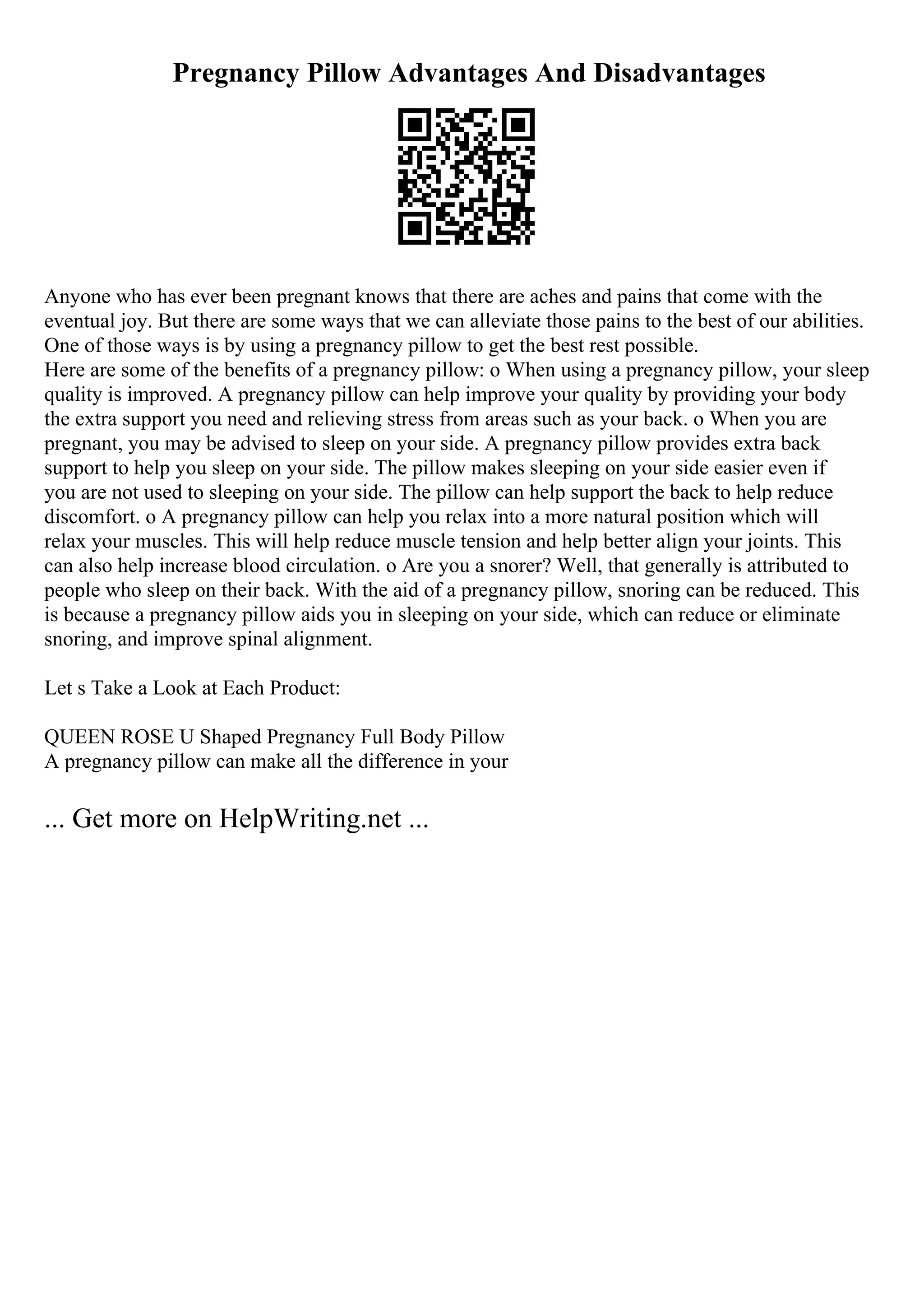 Pregnancy Pillow Advantages And Disadvantages
Anyone who has ever been pregnant knows that there are aches and pains that come with the
eventual joy. But there are some ways that we can alleviate those pains to the best of our abilities.
One of those ways is by using a pregnancy pillow to get the best rest possible.
Here are some of the benefits of a pregnancy pillow: o When using a pregnancy pillow, your sleep
quality is improved. A pregnancy pillow can help improve your quality by providing your body
the extra support you need and relieving stress from areas such as your back. o When you are
pregnant, you may be advised to sleep on your side. A pregnancy pillow provides extra back
support to help you sleep on your side. The pillow makes sleeping on your side easier even if
you are not used to sleeping on your side. The pillow can help support the back to help reduce
discomfort. o A pregnancy pillow can help you relax into a more natural position which will
relax your muscles. This will help reduce muscle tension and help better align your joints. This
can also help increase blood circulation. o Are you a snorer? Well, that generally is attributed to
people who sleep on their back. With the aid of a pregnancy pillow, snoring can be reduced. This
is because a pregnancy pillow aids you in sleeping on your side, which can reduce or eliminate
snoring, and improve spinal alignment.
Let s Take a Look at Each Product:
QUEEN ROSE U Shaped Pregnancy Full Body Pillow
A pregnancy pillow can make all the difference in your
... Get more on HelpWriting.net ...
 