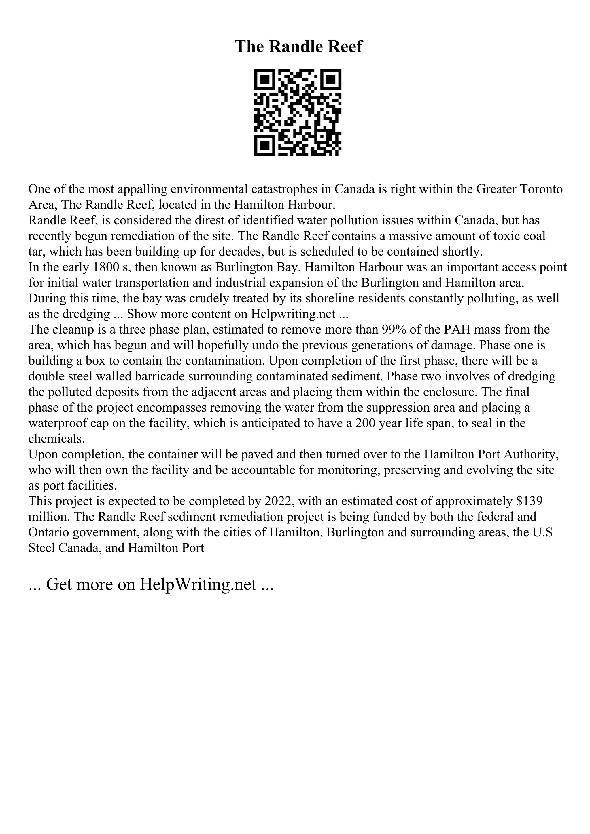 The Randle Reef
One of the most appalling environmental catastrophes in Canada is right within the Greater Toronto
Area, The Randle Reef, located in the Hamilton Harbour.
Randle Reef, is considered the direst of identified water pollution issues within Canada, but has
recently begun remediation of the site. The Randle Reef contains a massive amount of toxic coal
tar, which has been building up for decades, but is scheduled to be contained shortly.
In the early 1800 s, then known as Burlington Bay, Hamilton Harbour was an important access point
for initial water transportation and industrial expansion of the Burlington and Hamilton area.
During this time, the bay was crudely treated by its shoreline residents constantly polluting, as well
as the dredging ... Show more content on Helpwriting.net ...
The cleanup is a three phase plan, estimated to remove more than 99% of the PAH mass from the
area, which has begun and will hopefully undo the previous generations of damage. Phase one is
building a box to contain the contamination. Upon completion of the first phase, there will be a
double steel walled barricade surrounding contaminated sediment. Phase two involves of dredging
the polluted deposits from the adjacent areas and placing them within the enclosure. The final
phase of the project encompasses removing the water from the suppression area and placing a
waterproof cap on the facility, which is anticipated to have a 200 year life span, to seal in the
chemicals.
Upon completion, the container will be paved and then turned over to the Hamilton Port Authority,
who will then own the facility and be accountable for monitoring, preserving and evolving the site
as port facilities.
This project is expected to be completed by 2022, with an estimated cost of approximately $139
million. The Randle Reef sediment remediation project is being funded by both the federal and
Ontario government, along with the cities of Hamilton, Burlington and surrounding areas, the U.S
Steel Canada, and Hamilton Port
... Get more on HelpWriting.net ...
 