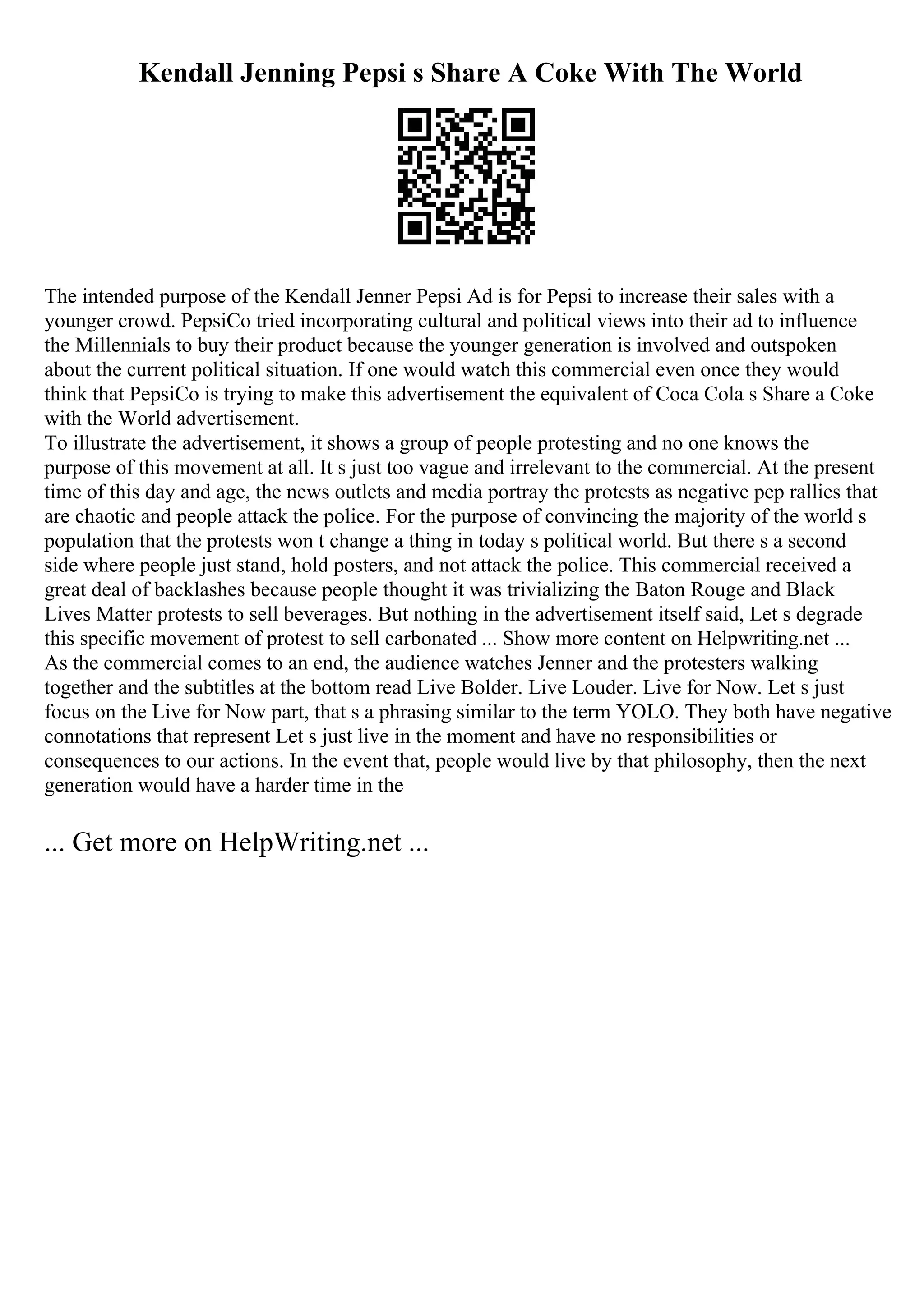 Kendall Jenning Pepsi s Share A Coke With The World
The intended purpose of the Kendall Jenner Pepsi Ad is for Pepsi to increase their sales with a
younger crowd. PepsiCo tried incorporating cultural and political views into their ad to influence
the Millennials to buy their product because the younger generation is involved and outspoken
about the current political situation. If one would watch this commercial even once they would
think that PepsiCo is trying to make this advertisement the equivalent of Coca Cola s Share a Coke
with the World advertisement.
To illustrate the advertisement, it shows a group of people protesting and no one knows the
purpose of this movement at all. It s just too vague and irrelevant to the commercial. At the present
time of this day and age, the news outlets and media portray the protests as negative pep rallies that
are chaotic and people attack the police. For the purpose of convincing the majority of the world s
population that the protests won t change a thing in today s political world. But there s a second
side where people just stand, hold posters, and not attack the police. This commercial received a
great deal of backlashes because people thought it was trivializing the Baton Rouge and Black
Lives Matter protests to sell beverages. But nothing in the advertisement itself said, Let s degrade
this specific movement of protest to sell carbonated ... Show more content on Helpwriting.net ...
As the commercial comes to an end, the audience watches Jenner and the protesters walking
together and the subtitles at the bottom read Live Bolder. Live Louder. Live for Now. Let s just
focus on the Live for Now part, that s a phrasing similar to the term YOLO. They both have negative
connotations that represent Let s just live in the moment and have no responsibilities or
consequences to our actions. In the event that, people would live by that philosophy, then the next
generation would have a harder time in the
... Get more on HelpWriting.net ...
 