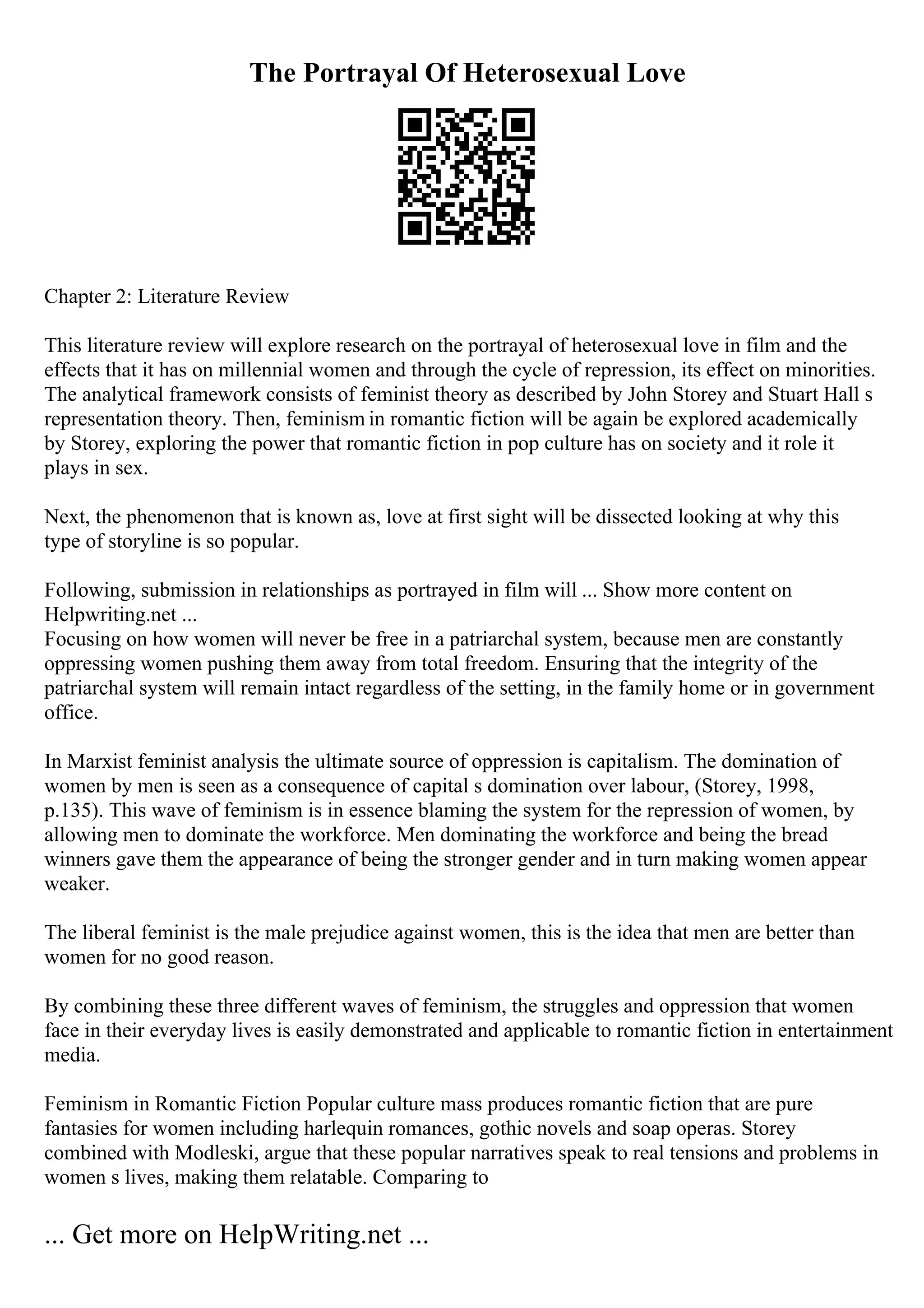 The Portrayal Of Heterosexual Love
Chapter 2: Literature Review
This literature review will explore research on the portrayal of heterosexual love in film and the
effects that it has on millennial women and through the cycle of repression, its effect on minorities.
The analytical framework consists of feminist theory as described by John Storey and Stuart Hall s
representation theory. Then, feminism in romantic fiction will be again be explored academically
by Storey, exploring the power that romantic fiction in pop culture has on society and it role it
plays in sex.
Next, the phenomenon that is known as, love at first sight will be dissected looking at why this
type of storyline is so popular.
Following, submission in relationships as portrayed in film will ... Show more content on
Helpwriting.net ...
Focusing on how women will never be free in a patriarchal system, because men are constantly
oppressing women pushing them away from total freedom. Ensuring that the integrity of the
patriarchal system will remain intact regardless of the setting, in the family home or in government
office.
In Marxist feminist analysis the ultimate source of oppression is capitalism. The domination of
women by men is seen as a consequence of capital s domination over labour, (Storey, 1998,
p.135). This wave of feminism is in essence blaming the system for the repression of women, by
allowing men to dominate the workforce. Men dominating the workforce and being the bread
winners gave them the appearance of being the stronger gender and in turn making women appear
weaker.
The liberal feminist is the male prejudice against women, this is the idea that men are better than
women for no good reason.
By combining these three different waves of feminism, the struggles and oppression that women
face in their everyday lives is easily demonstrated and applicable to romantic fiction in entertainment
media.
Feminism in Romantic Fiction Popular culture mass produces romantic fiction that are pure
fantasies for women including harlequin romances, gothic novels and soap operas. Storey
combined with Modleski, argue that these popular narratives speak to real tensions and problems in
women s lives, making them relatable. Comparing to
... Get more on HelpWriting.net ...
 