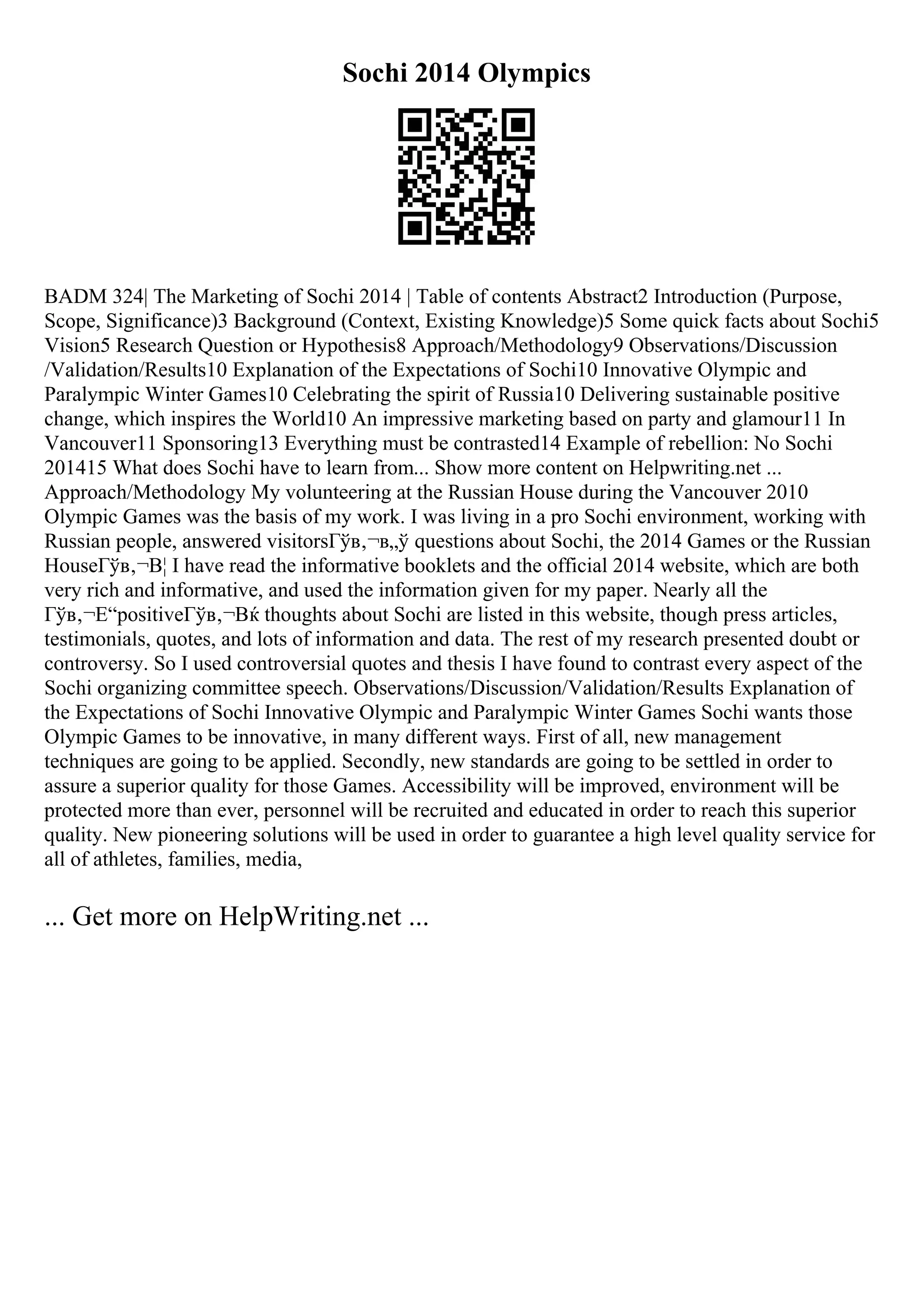 Sochi 2014 Olympics
BADM 324| The Marketing of Sochi 2014 | Table of contents Abstract2 Introduction (Purpose,
Scope, Significance)3 Background (Context, Existing Knowledge)5 Some quick facts about Sochi5
Vision5 Research Question or Hypothesis8 Approach/Methodology9 Observations/Discussion
/Validation/Results10 Explanation of the Expectations of Sochi10 Innovative Olympic and
Paralympic Winter Games10 Celebrating the spirit of Russia10 Delivering sustainable positive
change, which inspires the World10 An impressive marketing based on party and glamour11 In
Vancouver11 Sponsoring13 Everything must be contrasted14 Example of rebellion: No Sochi
201415 What does Sochi have to learn from... Show more content on Helpwriting.net ...
Approach/Methodology My volunteering at the Russian House during the Vancouver 2010
Olympic Games was the basis of my work. I was living in a pro Sochi environment, working with
Russian people, answered visitorsГўв‚¬в„ў questions about Sochi, the 2014 Games or the Russian
HouseГўв‚¬В¦ I have read the informative booklets and the official 2014 website, which are both
very rich and informative, and used the information given for my paper. Nearly all the
Гўв‚¬Е“positiveГўв‚¬Вќ thoughts about Sochi are listed in this website, though press articles,
testimonials, quotes, and lots of information and data. The rest of my research presented doubt or
controversy. So I used controversial quotes and thesis I have found to contrast every aspect of the
Sochi organizing committee speech. Observations/Discussion/Validation/Results Explanation of
the Expectations of Sochi Innovative Olympic and Paralympic Winter Games Sochi wants those
Olympic Games to be innovative, in many different ways. First of all, new management
techniques are going to be applied. Secondly, new standards are going to be settled in order to
assure a superior quality for those Games. Accessibility will be improved, environment will be
protected more than ever, personnel will be recruited and educated in order to reach this superior
quality. New pioneering solutions will be used in order to guarantee a high level quality service for
all of athletes, families, media,
... Get more on HelpWriting.net ...
 