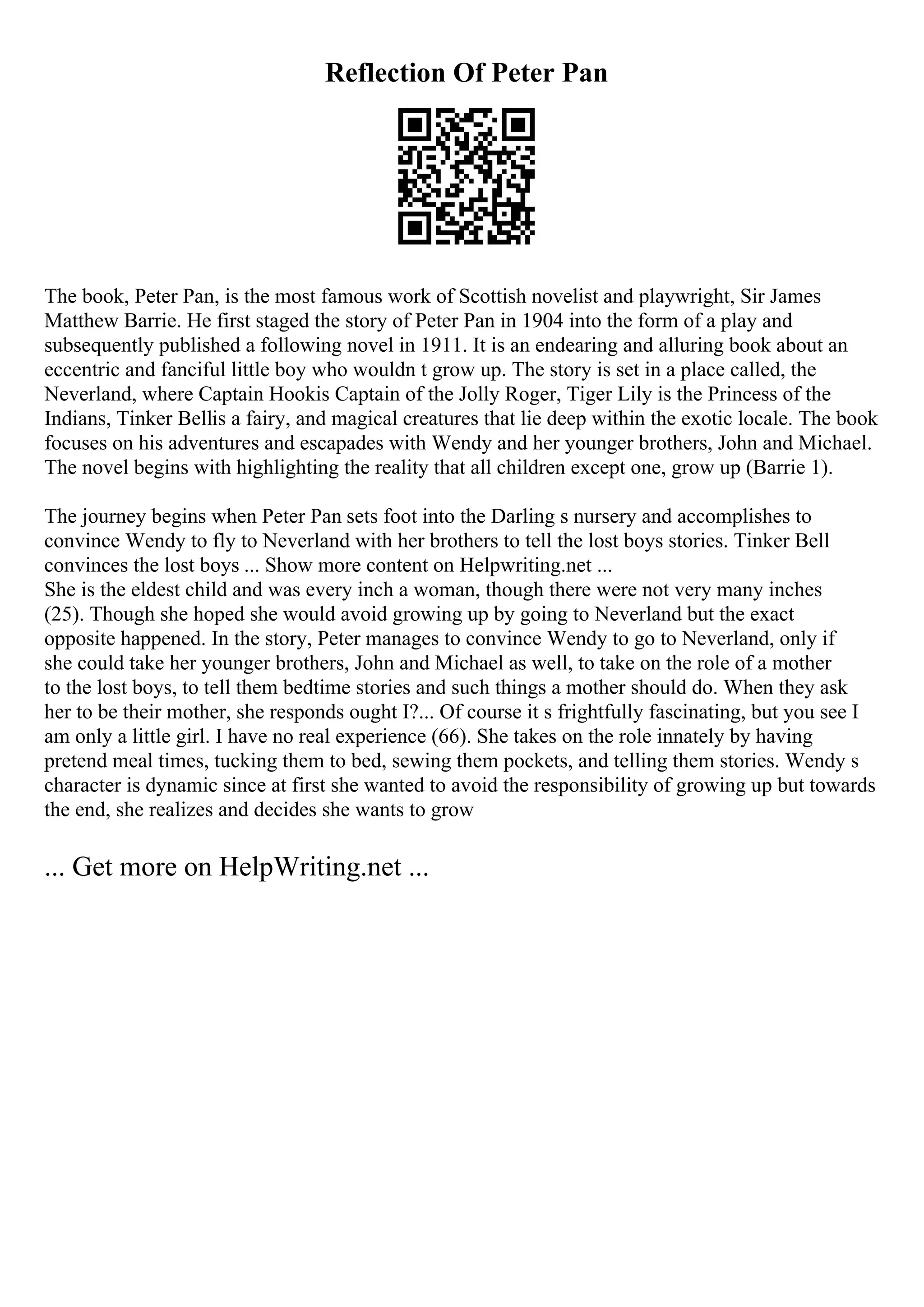 Reflection Of Peter Pan
The book, Peter Pan, is the most famous work of Scottish novelist and playwright, Sir James
Matthew Barrie. He first staged the story of Peter Pan in 1904 into the form of a play and
subsequently published a following novel in 1911. It is an endearing and alluring book about an
eccentric and fanciful little boy who wouldn t grow up. The story is set in a place called, the
Neverland, where Captain Hookis Captain of the Jolly Roger, Tiger Lily is the Princess of the
Indians, Tinker Bellis a fairy, and magical creatures that lie deep within the exotic locale. The book
focuses on his adventures and escapades with Wendy and her younger brothers, John and Michael.
The novel begins with highlighting the reality that all children except one, grow up (Barrie 1).
The journey begins when Peter Pan sets foot into the Darling s nursery and accomplishes to
convince Wendy to fly to Neverland with her brothers to tell the lost boys stories. Tinker Bell
convinces the lost boys ... Show more content on Helpwriting.net ...
She is the eldest child and was every inch a woman, though there were not very many inches
(25). Though she hoped she would avoid growing up by going to Neverland but the exact
opposite happened. In the story, Peter manages to convince Wendy to go to Neverland, only if
she could take her younger brothers, John and Michael as well, to take on the role of a mother
to the lost boys, to tell them bedtime stories and such things a mother should do. When they ask
her to be their mother, she responds ought I?... Of course it s frightfully fascinating, but you see I
am only a little girl. I have no real experience (66). She takes on the role innately by having
pretend meal times, tucking them to bed, sewing them pockets, and telling them stories. Wendy s
character is dynamic since at first she wanted to avoid the responsibility of growing up but towards
the end, she realizes and decides she wants to grow
... Get more on HelpWriting.net ...
 