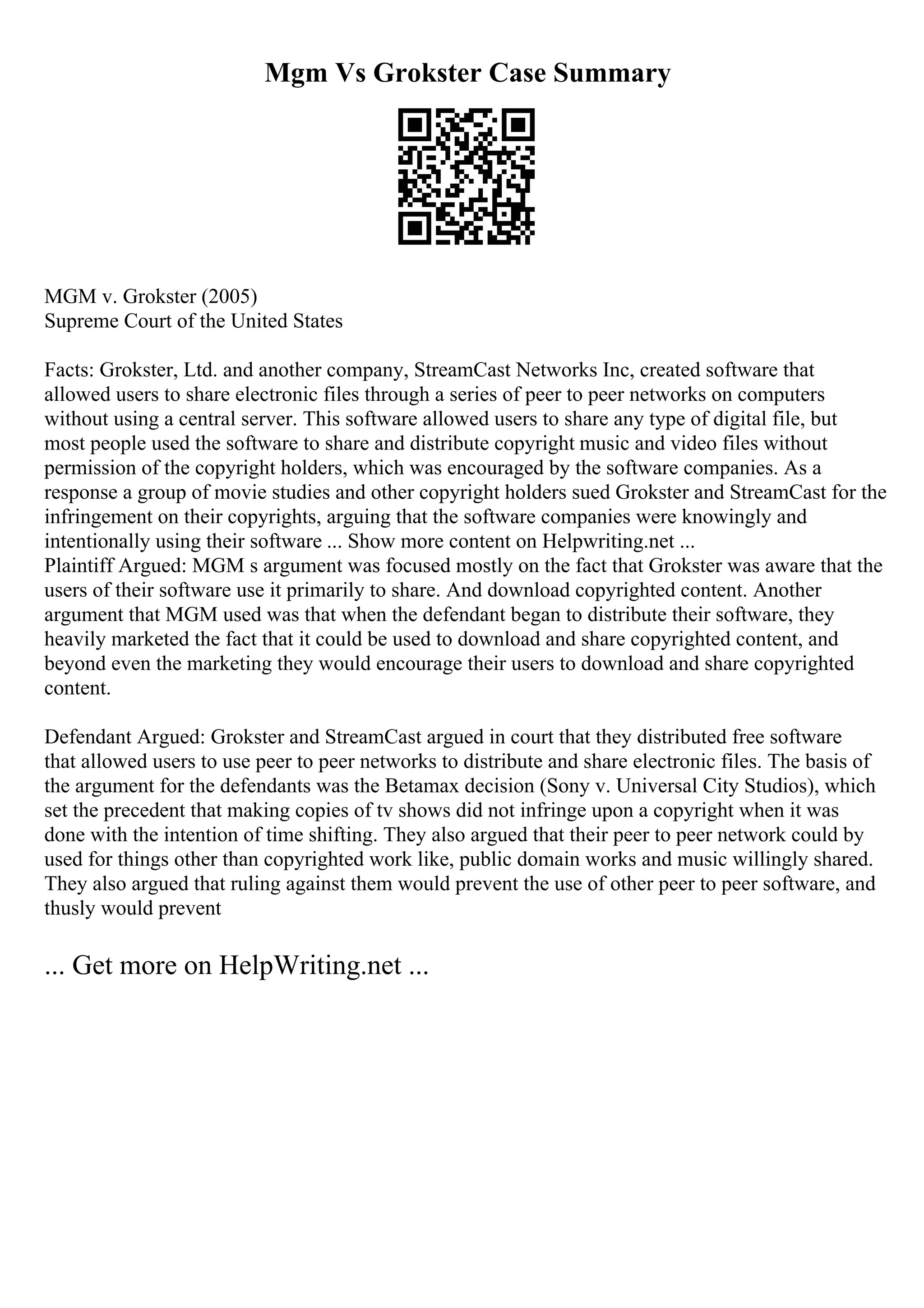 Mgm Vs Grokster Case Summary
MGM v. Grokster (2005)
Supreme Court of the United States
Facts: Grokster, Ltd. and another company, StreamCast Networks Inc, created software that
allowed users to share electronic files through a series of peer to peer networks on computers
without using a central server. This software allowed users to share any type of digital file, but
most people used the software to share and distribute copyright music and video files without
permission of the copyright holders, which was encouraged by the software companies. As a
response a group of movie studies and other copyright holders sued Grokster and StreamCast for the
infringement on their copyrights, arguing that the software companies were knowingly and
intentionally using their software ... Show more content on Helpwriting.net ...
Plaintiff Argued: MGM s argument was focused mostly on the fact that Grokster was aware that the
users of their software use it primarily to share. And download copyrighted content. Another
argument that MGM used was that when the defendant began to distribute their software, they
heavily marketed the fact that it could be used to download and share copyrighted content, and
beyond even the marketing they would encourage their users to download and share copyrighted
content.
Defendant Argued: Grokster and StreamCast argued in court that they distributed free software
that allowed users to use peer to peer networks to distribute and share electronic files. The basis of
the argument for the defendants was the Betamax decision (Sony v. Universal City Studios), which
set the precedent that making copies of tv shows did not infringe upon a copyright when it was
done with the intention of time shifting. They also argued that their peer to peer network could by
used for things other than copyrighted work like, public domain works and music willingly shared.
They also argued that ruling against them would prevent the use of other peer to peer software, and
thusly would prevent
... Get more on HelpWriting.net ...
 